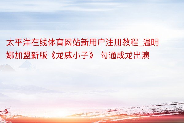 太平洋在线体育网站新用户注册教程_温明娜加盟新版《龙威小子》 勾通成龙出演
