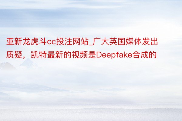 亚新龙虎斗cc投注网站_广大英国媒体发出质疑，凯特最新的视频是Deepfake合成的