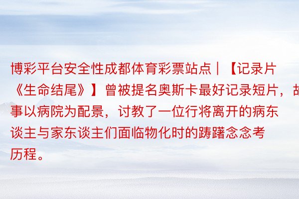 博彩平台安全性成都体育彩票站点 | 【记录片《生命结尾》】曾被提名奥斯卡最好记录短片，故事以病院为配景，讨教了一位行将离开的病东谈主与家东谈主们面临物化时的踌躇念念考历程。