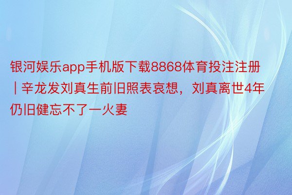 银河娱乐app手机版下载8868体育投注注册 | 辛龙发刘真生前旧照表哀想，刘真离世4年仍旧健忘不了一火妻