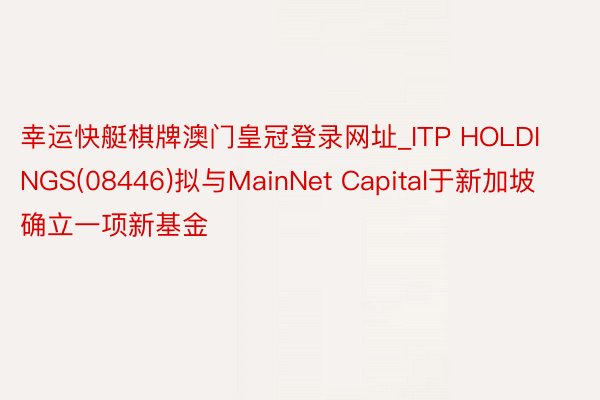 幸运快艇棋牌澳门皇冠登录网址_ITP HOLDINGS(08446)拟与MainNet Capital于新加坡确立一项新基金