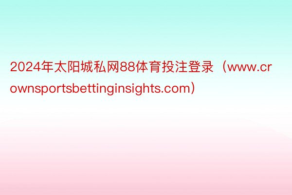 2024年太阳城私网88体育投注登录（www.crownsportsbettinginsights.com）