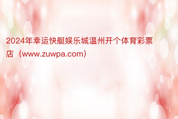 2024年幸运快艇娱乐城温州开个体育彩票店（www.zuwpa.com）
