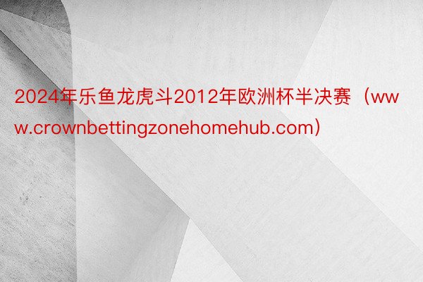 2024年乐鱼龙虎斗2012年欧洲杯半决赛（www.crownbettingzonehomehub.com）