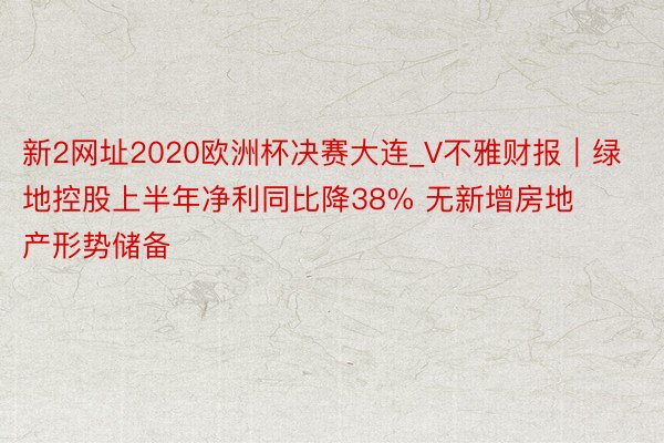 新2网址2020欧洲杯决赛大连_V不雅财报｜绿地控股上半年净利同比降38% 无新增房地产形势储备