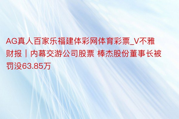 AG真人百家乐福建体彩网体育彩票_V不雅财报｜内幕交游公司股票 棒杰股份董事长被罚没63.85万