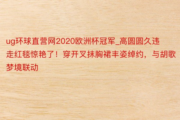 ug环球直营网2020欧洲杯冠军_高圆圆久违走红毯惊艳了！穿开叉抹胸裙丰姿绰约，与胡歌梦境联动