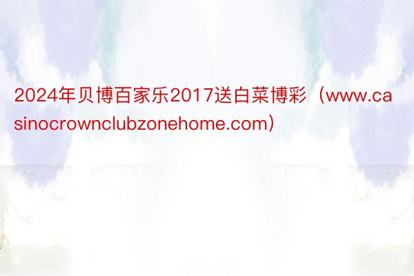 2024年贝博百家乐2017送白菜博彩（www.casinocrownclubzonehome.com）