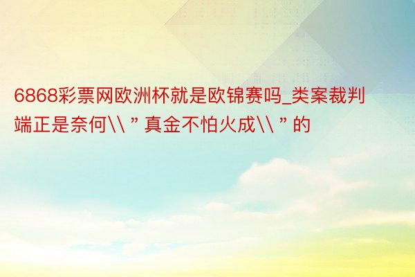 6868彩票网欧洲杯就是欧锦赛吗_类案裁判端正是奈何\＂真金不怕火成\＂的