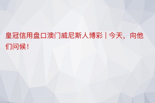 皇冠信用盘口澳门威尼斯人博彩 | 今天，向他们问候！