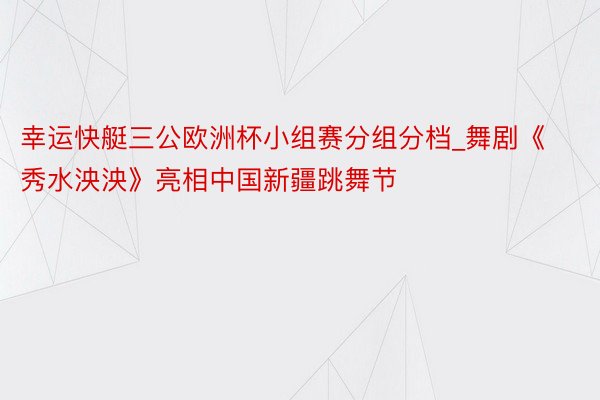 幸运快艇三公欧洲杯小组赛分组分档_舞剧《秀水泱泱》亮相中国新疆跳舞节