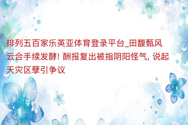 排列五百家乐英亚体育登录平台_田馥甄风云合手续发酵! 酬报复出被指阴阳怪气， 说起天灾区孽引争议