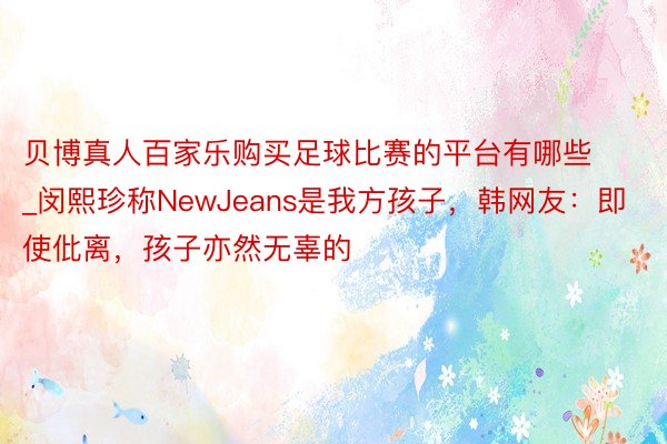 贝博真人百家乐购买足球比赛的平台有哪些_闵熙珍称NewJeans是我方孩子，韩网友：即使仳离，孩子亦然无辜的