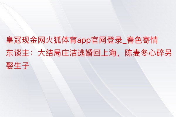 皇冠现金网火狐体育app官网登录_春色寄情东谈主：大结局庄洁逃婚回上海，陈麦冬心碎另娶生子