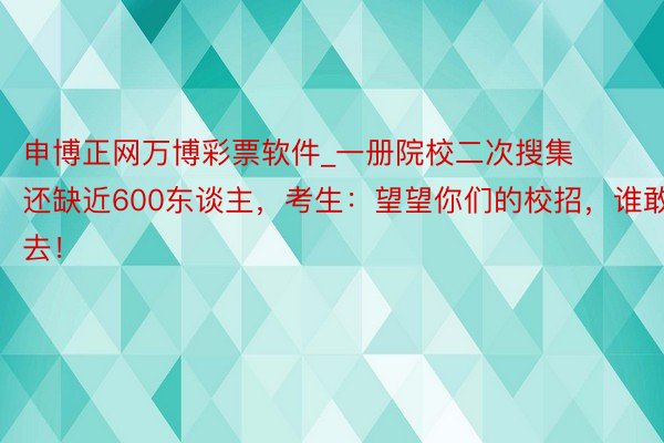 申博正网万博彩票软件_一册院校二次搜集还缺近600东谈主，考生：望望你们的校招，谁敢去！