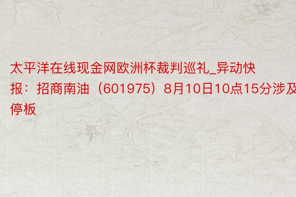 太平洋在线现金网欧洲杯裁判巡礼_异动快报：招商南油（601975）8月10日10点15分涉及涨停板