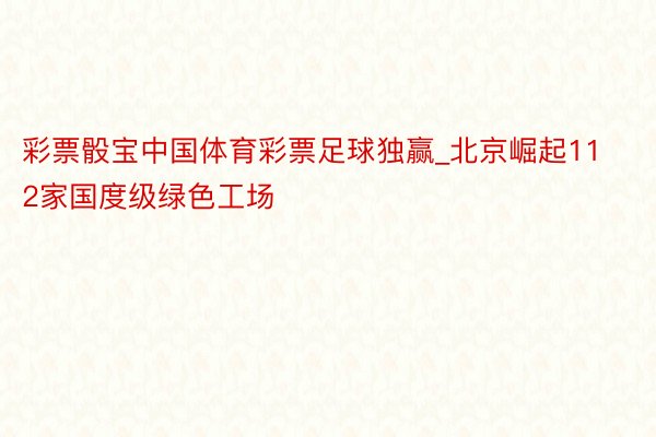 彩票骰宝中国体育彩票足球独赢_北京崛起112家国度级绿色工场