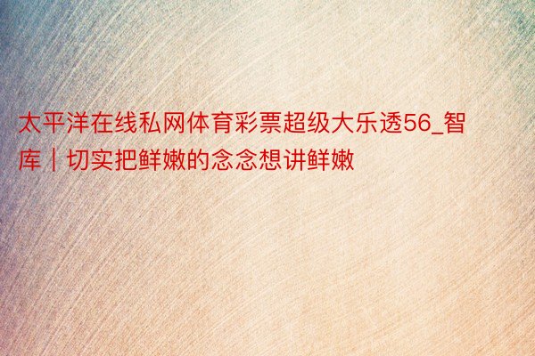 太平洋在线私网体育彩票超级大乐透56_智库｜切实把鲜嫩的念念想讲鲜嫩