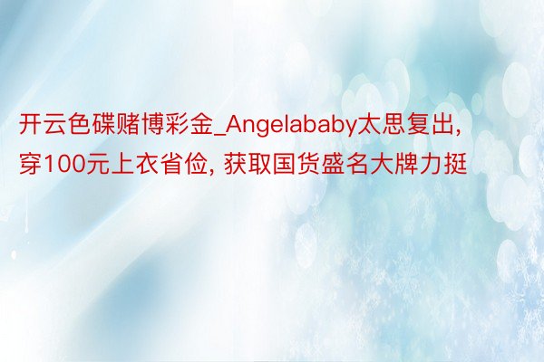 开云色碟赌博彩金_Angelababy太思复出, 穿100元上衣省俭, 获取国货盛名大牌力挺