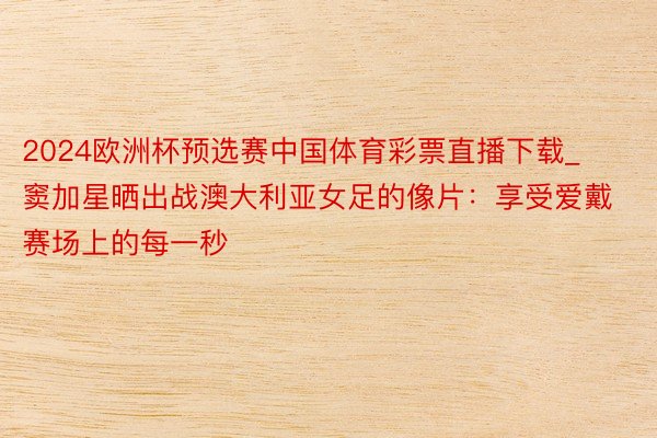 2024欧洲杯预选赛中国体育彩票直播下载_窦加星晒出战澳大利亚女足的像片：享受爱戴赛场上的每一秒
