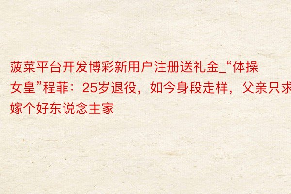 菠菜平台开发博彩新用户注册送礼金_“体操女皇”程菲：25岁退役，如今身段走样，父亲只求嫁个好东说念主家