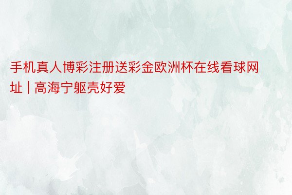 手机真人博彩注册送彩金欧洲杯在线看球网址 | 高海宁躯壳好爱