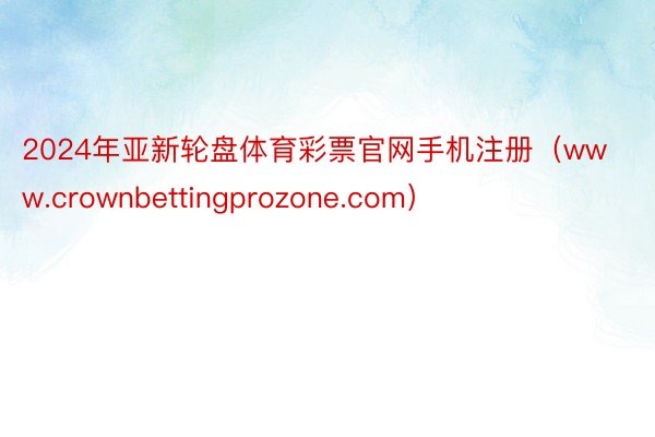 2024年亚新轮盘体育彩票官网手机注册（www.crownbettingprozone.com）