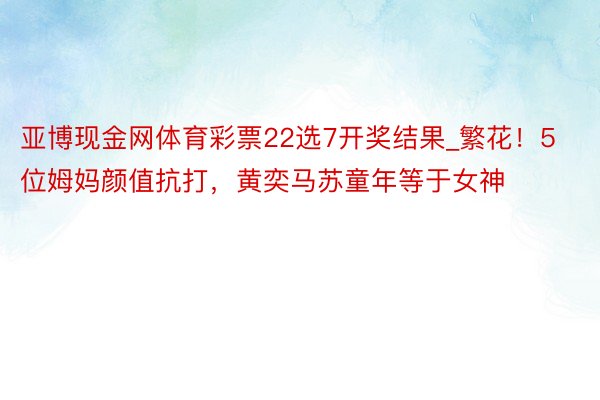 亚博现金网体育彩票22选7开奖结果_繁花！5位姆妈颜值抗打，黄奕马苏童年等于女神