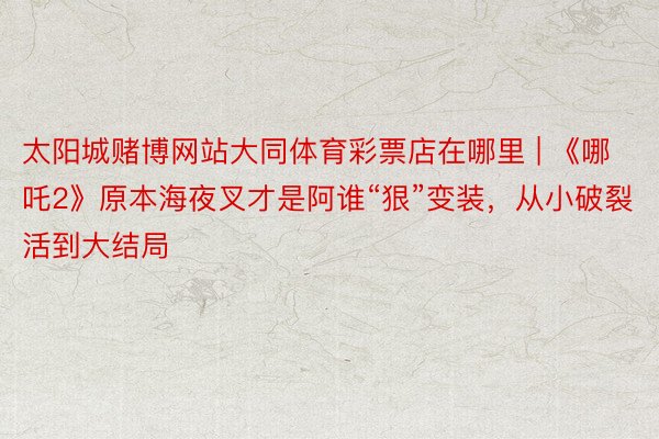 太阳城赌博网站大同体育彩票店在哪里 | 《哪吒2》原本海夜叉才是阿谁“狠”变装，从小破裂活到大结局
