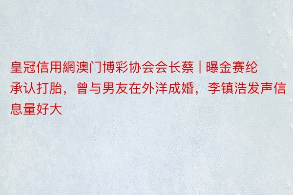 皇冠信用網澳门博彩协会会长蔡 | 曝金赛纶承认打胎，曾与男友在外洋成婚，李镇浩发声信息量好大