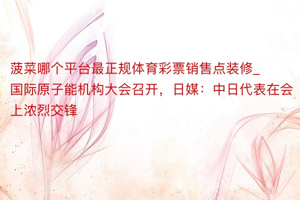 菠菜哪个平台最正规体育彩票销售点装修_国际原子能机构大会召开，日媒：中日代表在会上浓烈交锋